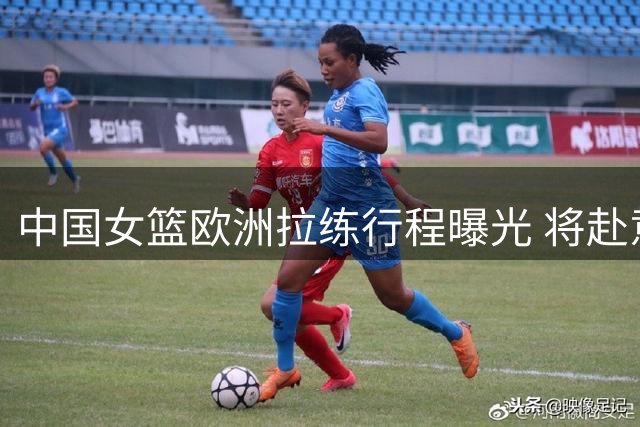 中国女篮欧洲拉练行程曝光 将赴意西德三国练兵