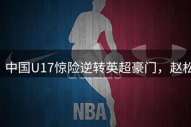 中国U17惊险逆转英超豪门，赵松源闪耀全场引爆热议