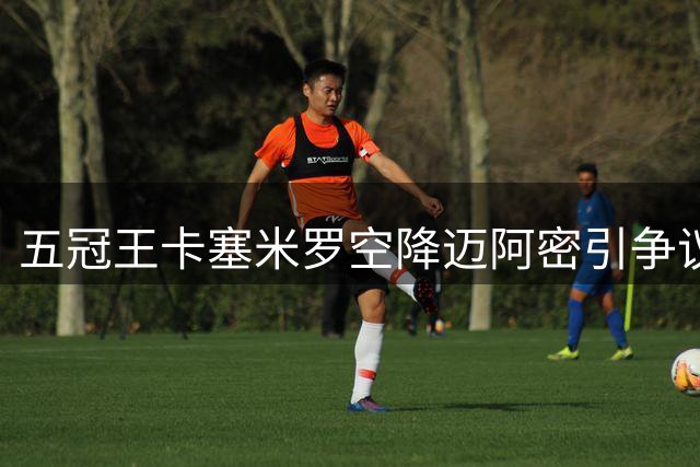 五冠王卡塞米罗空降迈阿密引争议 MLS启动违规接触调查