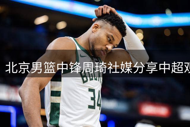 北京男篮中锋周琦社媒分享中超观赛动态 现身国安主场赛事