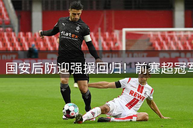 国安后防迎强援回归！前塞超冠军队长伤愈复出获中超参赛资格