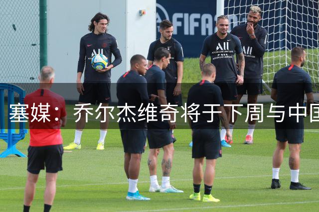塞媒：乔尔杰维奇将于下周与中国篮协签约