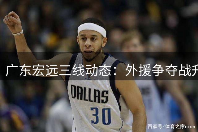 广东宏远三线动态：外援争夺战升级 徐杰顶薪在望 周鹏双重新身份