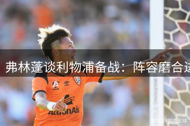弗林蓬谈利物浦备战：阵容磨合进行时，主场迎战森林信心足