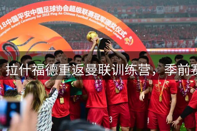 拉什福德重返曼联训练营，季前赛或直面旧帅阿莫林
