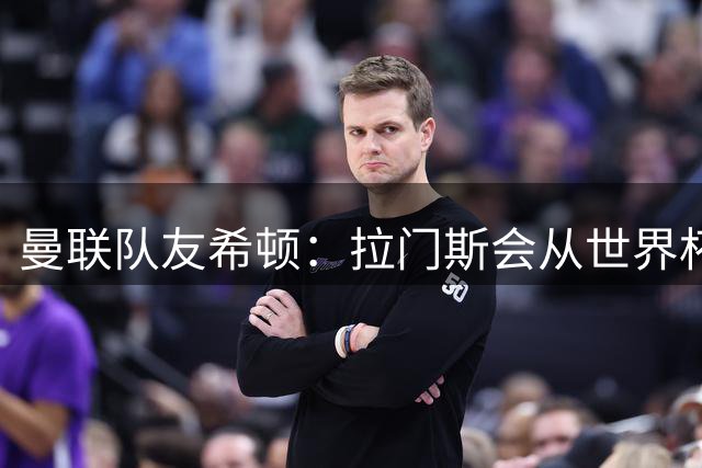 曼联队友希顿：拉门斯会从世界杯致命失误中弹回，变得更强