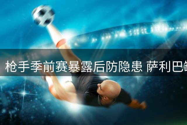 枪手季前赛暴露后防隐患 萨利巴缺阵或成卫冕最大变数