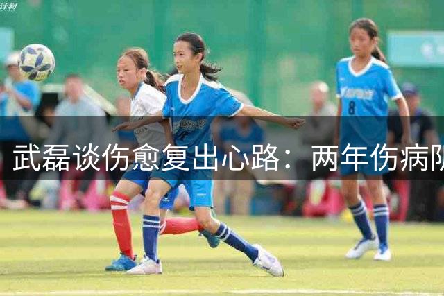 武磊谈伤愈复出心路：两年伤病阴霾渐散 坚持前插信念不改