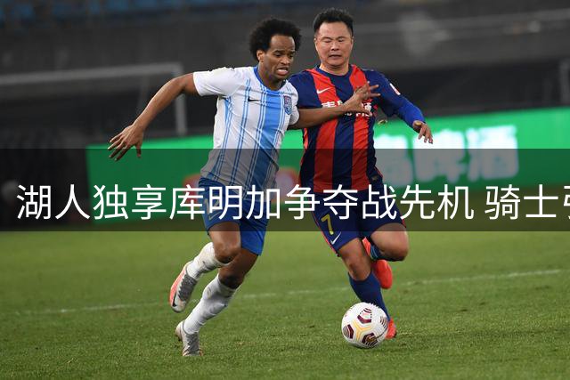 湖人独享库明加争夺战先机 骑士引援策略改变交易格局