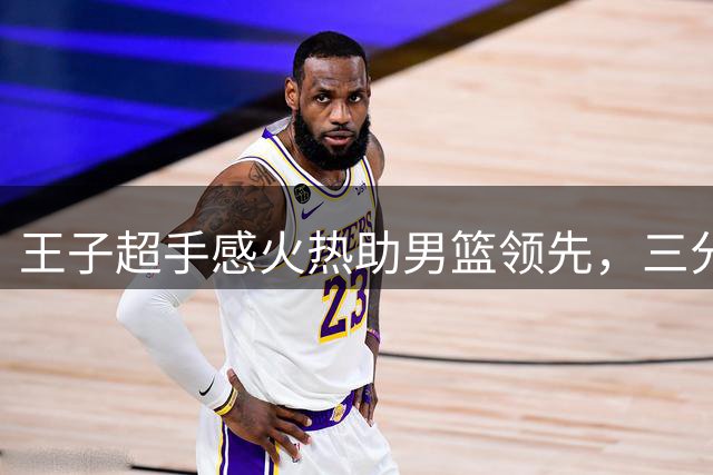 王子超手感火热助男篮领先，三分命中率亮眼