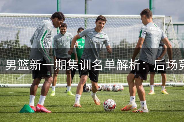 男篮新一期集训名单解析：后场竞争白热化 内线新星迎机遇