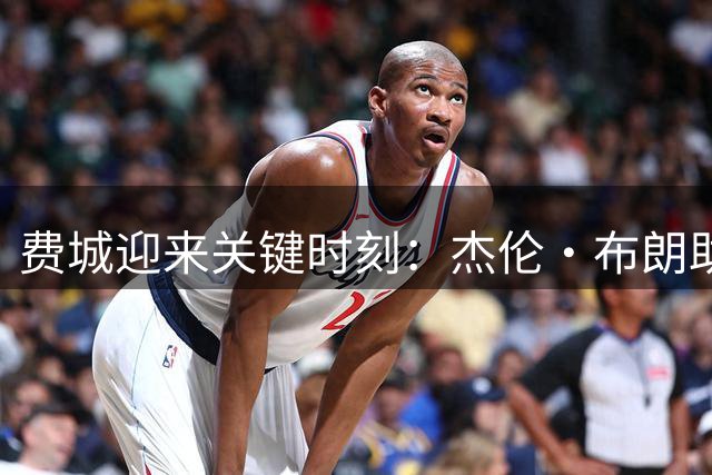 费城迎来关键时刻：杰伦·布朗助力76人冲击队史第四冠