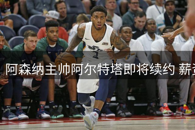阿森纳主帅阿尔特塔即将续约 薪资待遇显著提升
