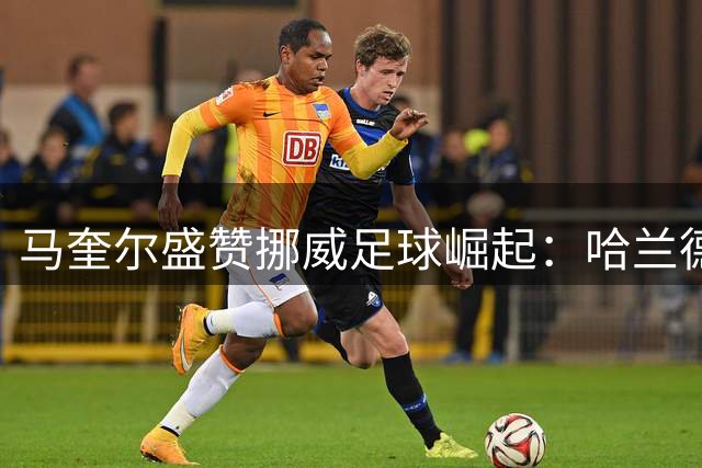 马奎尔盛赞挪威足球崛起：哈兰德领衔的北欧军团未来可期