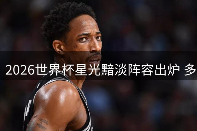 2026世界杯星光黯淡阵容出炉 多位豪门球星集体迷失