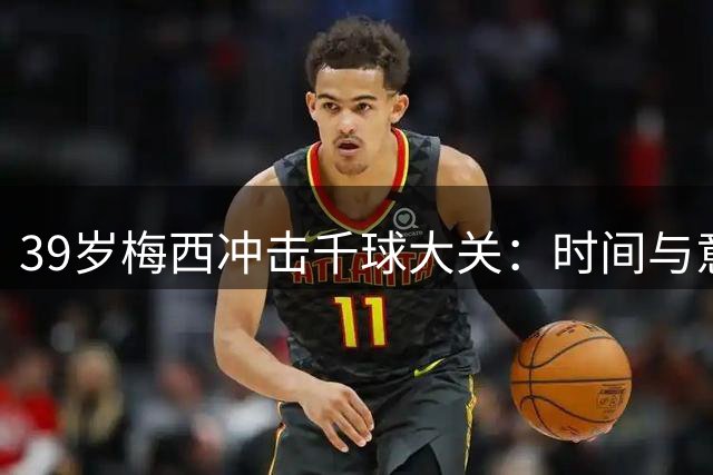 39岁梅西冲击千球大关：时间与意志的终极较量