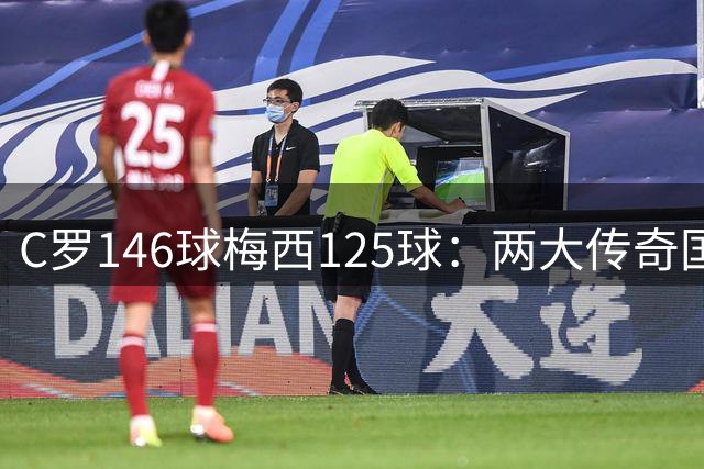 C罗146球梅西125球：两大传奇国际生涯遗产如何定义伟大