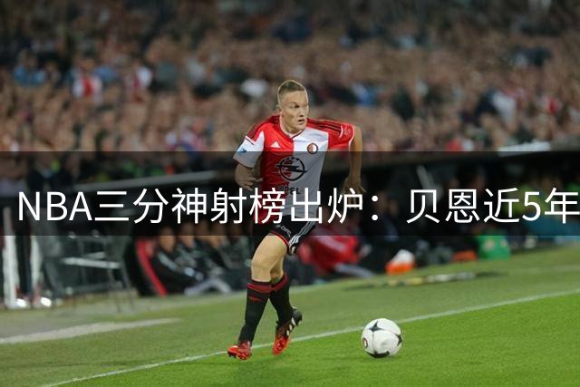 NBA三分神射榜出炉：贝恩近5年51场超准表现登顶