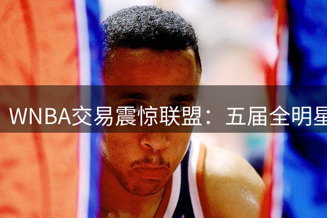 WNBA交易震惊联盟：五届全明星普拉姆空降水星 火花豪赌未来